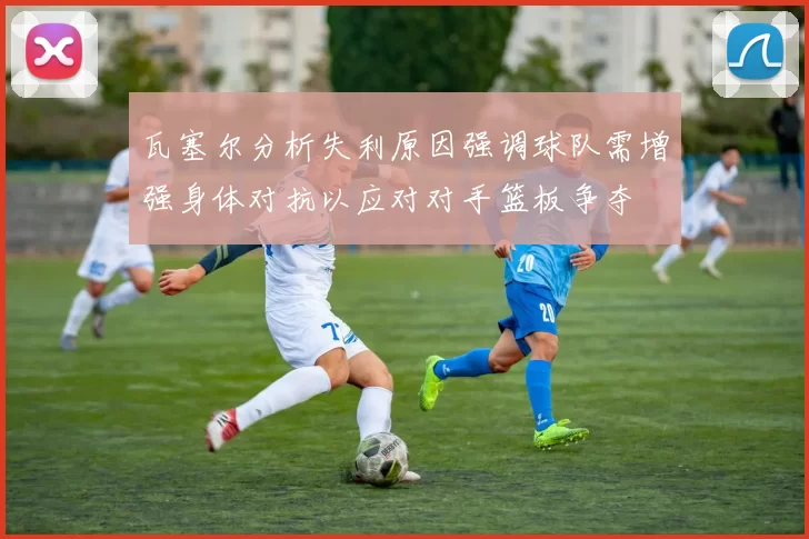 瓦塞尔分析失利原因强调球队需增强身体对抗以应对对手篮板争夺