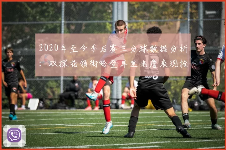 2020年至今季后赛三分球数据分析：双探花领衔哈登库里老詹表现抢眼