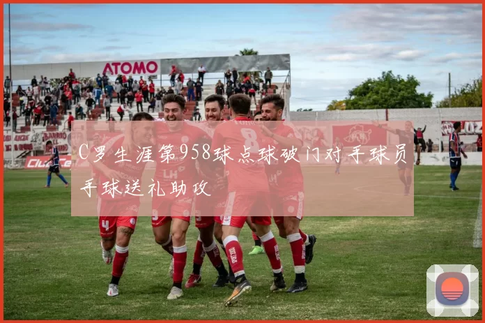 C罗生涯第958球点球破门对手球员手球送礼助攻