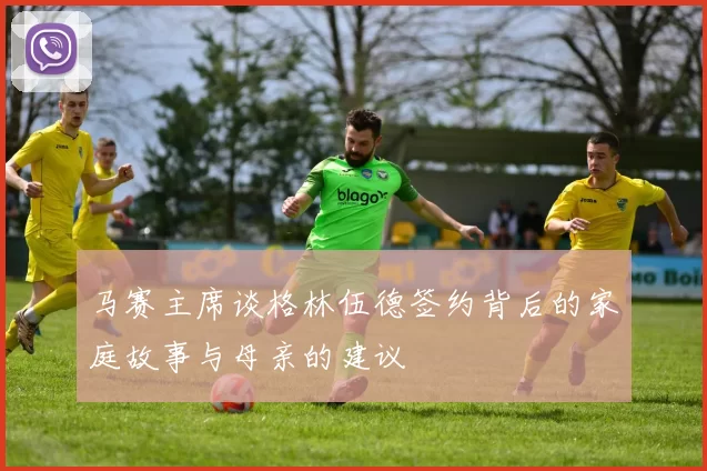 马赛主席谈格林伍德签约背后的家庭故事与母亲的建议