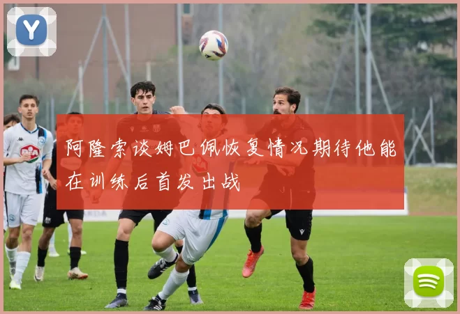 阿隆索谈姆巴佩恢复情况期待他能在训练后首发出战