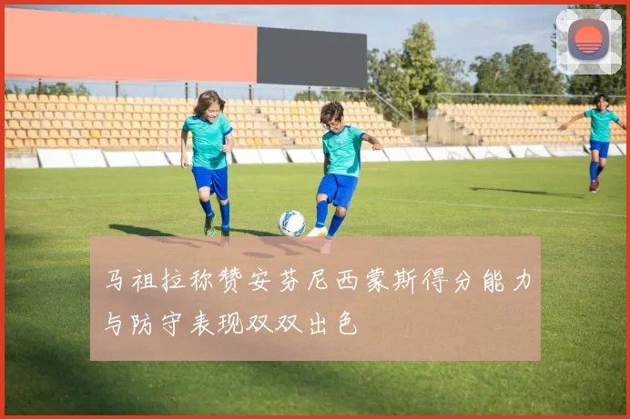 马祖拉称赞安芬尼西蒙斯得分能力与防守表现双双出色